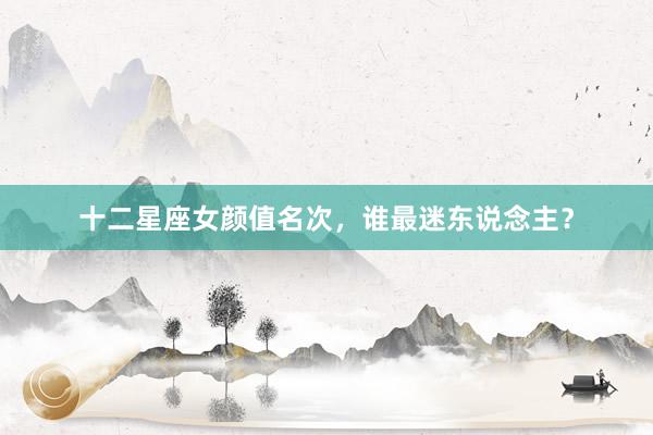 十二星座女颜值名次，谁最迷东说念主？